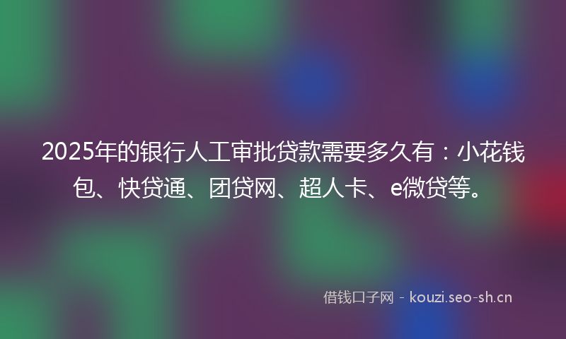 2025年的银行人工审批贷款需要多久有：小花钱包、快贷通、团贷网、超人卡、e微贷等。