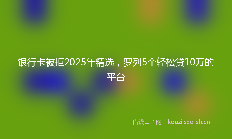 银行卡被拒2025年精选，罗列5个轻松贷10万的平台