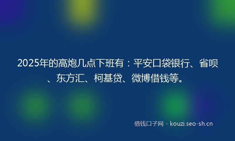 2025年的高炮几点下班有：平安口袋银行、省呗、东方汇、柯基贷、微博借钱等。
