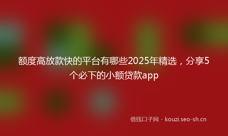 额度高放款快的平台有哪些2025年精选，分享5个必下的小额贷款app