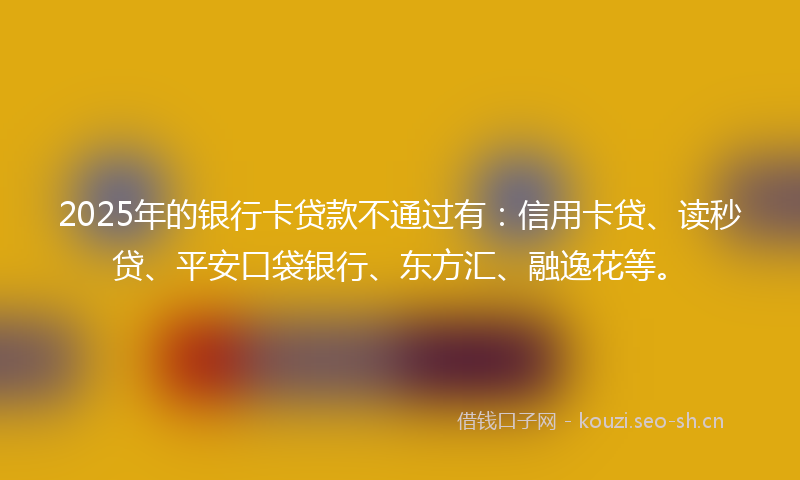 2025年的银行卡贷款不通过有:信用卡贷、读秒贷、平安口袋银行、东方汇、融逸花等。