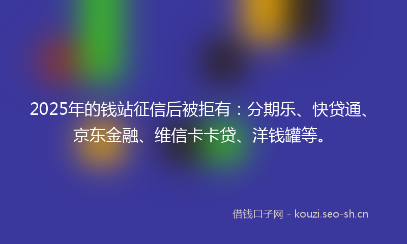 2025年的钱站征信后被拒有：分期乐、快贷通、京东金融、维信卡卡贷、洋钱罐等。