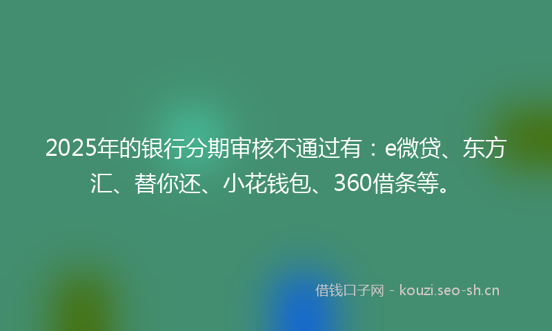 2025年的银行分期审核不通过有：e微贷、东方汇、替你还、小花钱包、360借条等。