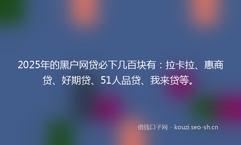 2025年的黑户网贷必下几百块有：拉卡拉、惠商贷、好期贷、51人品贷、我来贷等。