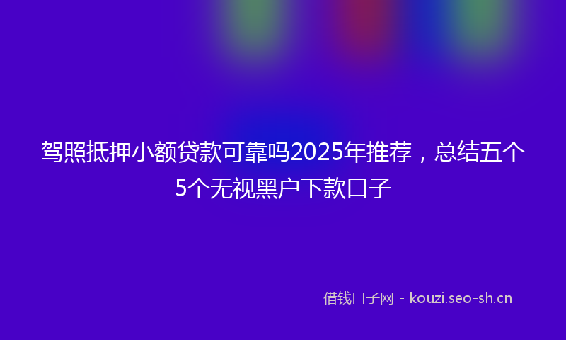 驾照抵押小额贷款可靠吗2025年推荐，总结五个5个无视黑户下款口子