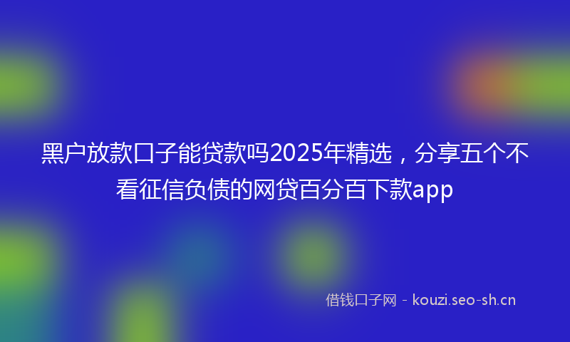 黑户放款口子能贷款吗2025年精选，分享五个不看征信负债的网贷百分百下款app