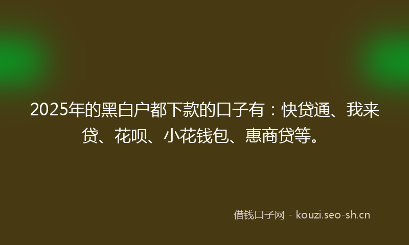 2025年的黑白户都下款的口子有:快贷通、我来贷、花呗、小花钱包、惠商贷等。