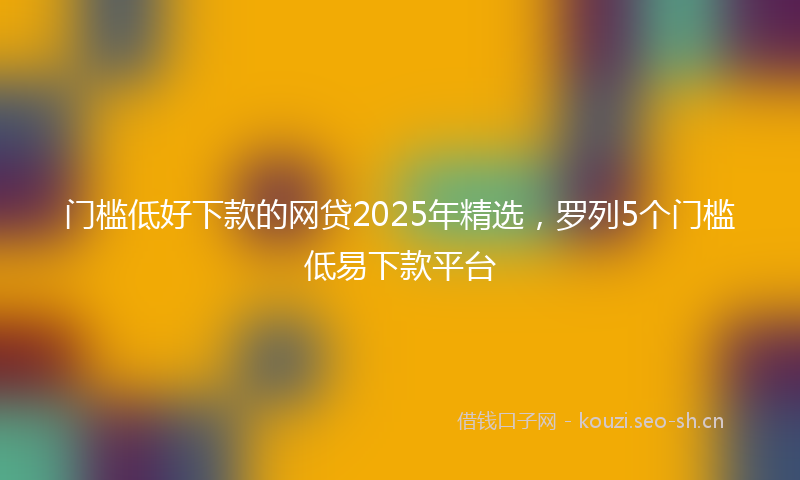门槛低好下款的网贷2025年精选，罗列5个门槛低易下款平台