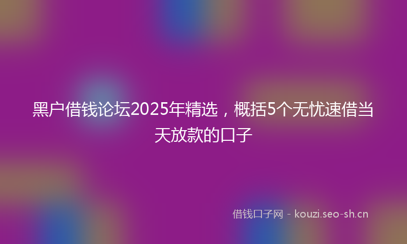 黑户借钱论坛2025年精选，概括5个无忧速借当天放款的口子