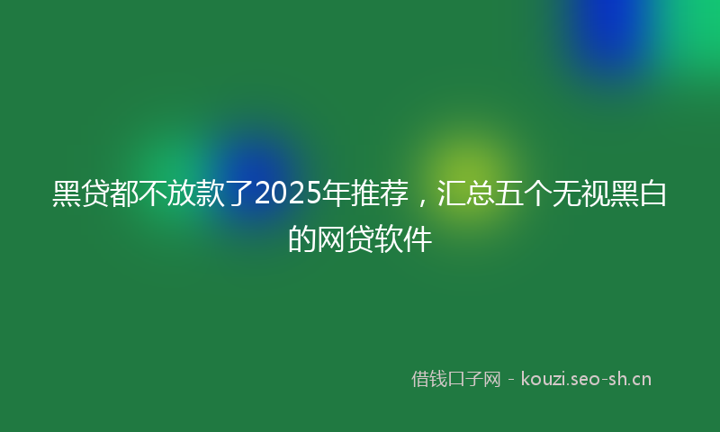黑贷都不放款了2025年推荐，汇总五个无视黑白的网贷软件