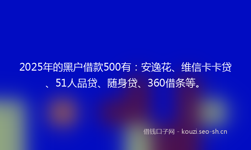 2025年的黑户借款500有：安逸花、维信卡卡贷、51人品贷、随身贷、360借条等。