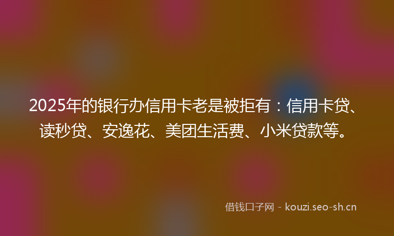 2025年的银行办信用卡老是被拒有：信用卡贷、读秒贷、安逸花、美团生活费、小米贷款等。
