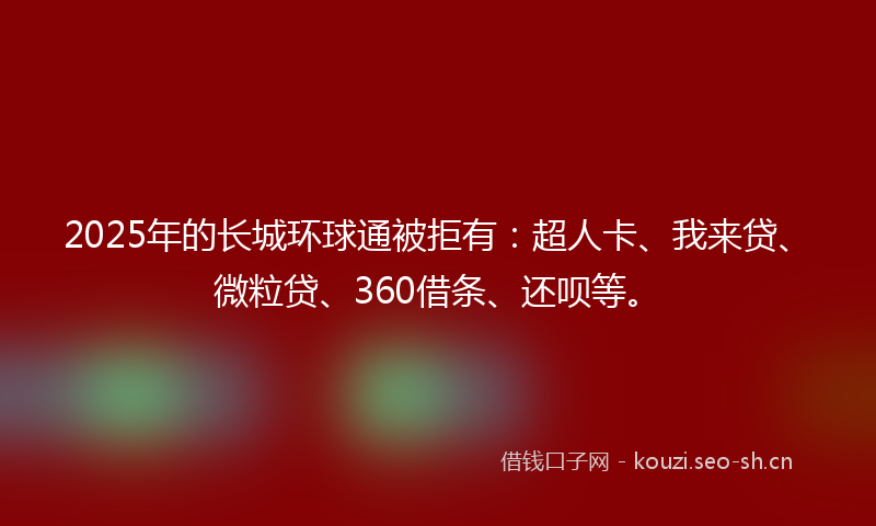 2025年的长城环球通被拒有：超人卡、我来贷、微粒贷、360借条、还呗等。