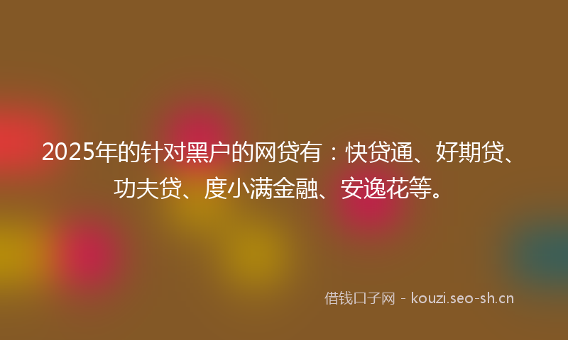 2025年的针对黑户的网贷有：快贷通、好期贷、功夫贷、度小满金融、安逸花等。