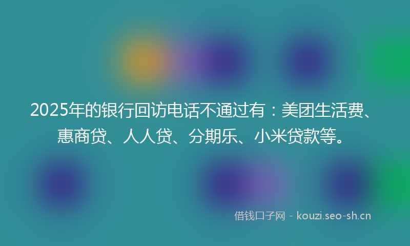 2025年的银行回访电话不通过有：美团生活费、惠商贷、人人贷、分期乐、小米贷款等。