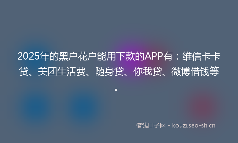 2025年的黑户花户能用下款的APP有：维信卡卡贷、美团生活费、随身贷、你我贷、微博借钱等。