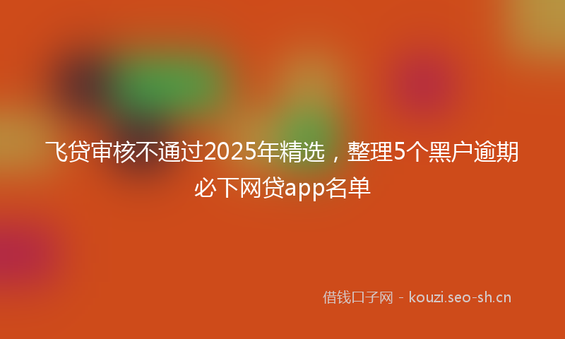 飞贷审核不通过2025年精选，整理5个黑户逾期必下网贷app名单