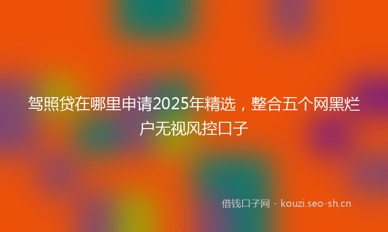驾照贷在哪里申请2025年精选，整合五个网黑烂户无视风控口子