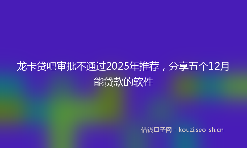 龙卡贷吧审批不通过2025年推荐，分享五个12月能贷款的软件