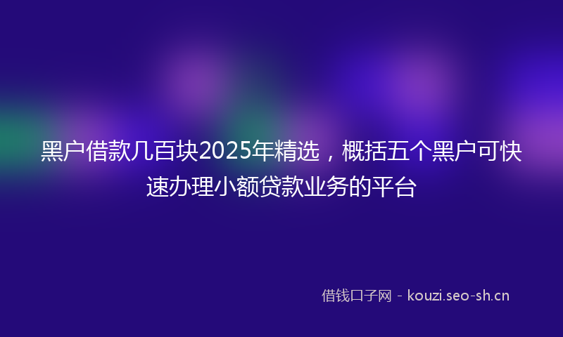 黑户借款几百块2025年精选，概括五个黑户可快速办理小额贷款业务的平台