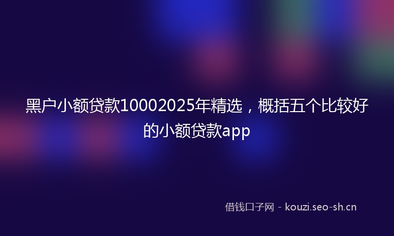 黑户小额贷款10002025年精选,概括五个比较好的小额贷款app