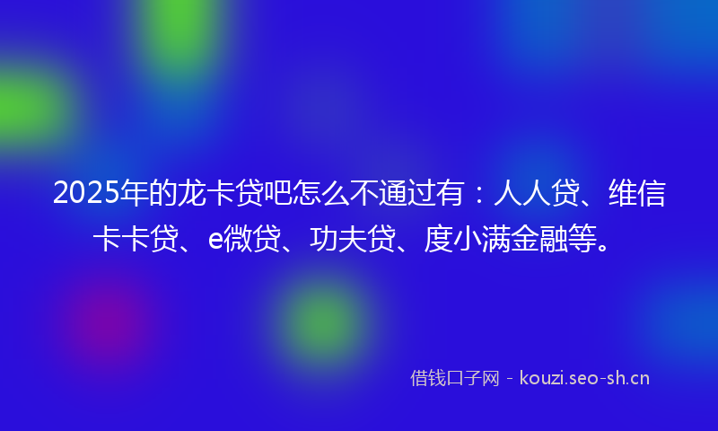 2025年的龙卡贷吧怎么不通过有：人人贷、维信卡卡贷、e微贷、功夫贷、度小满金融等。