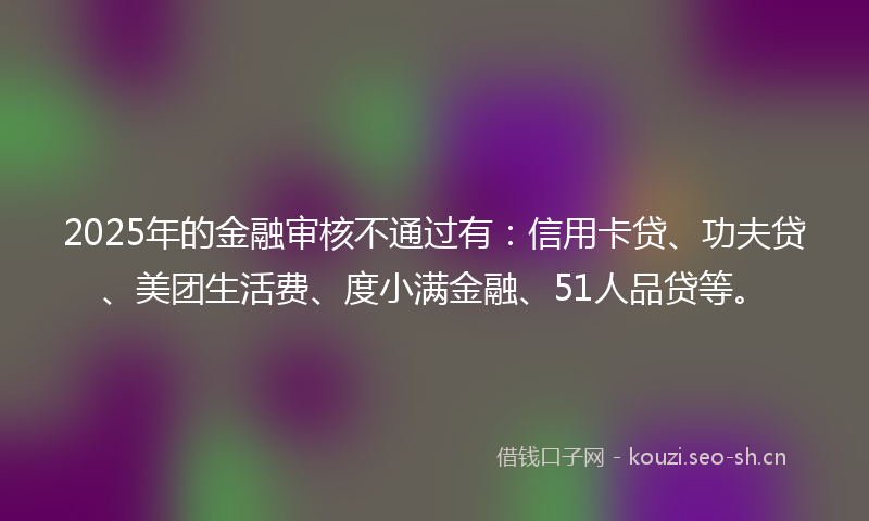 2025年的金融审核不通过有：信用卡贷、功夫贷、美团生活费、度小满金融、51人品贷等。