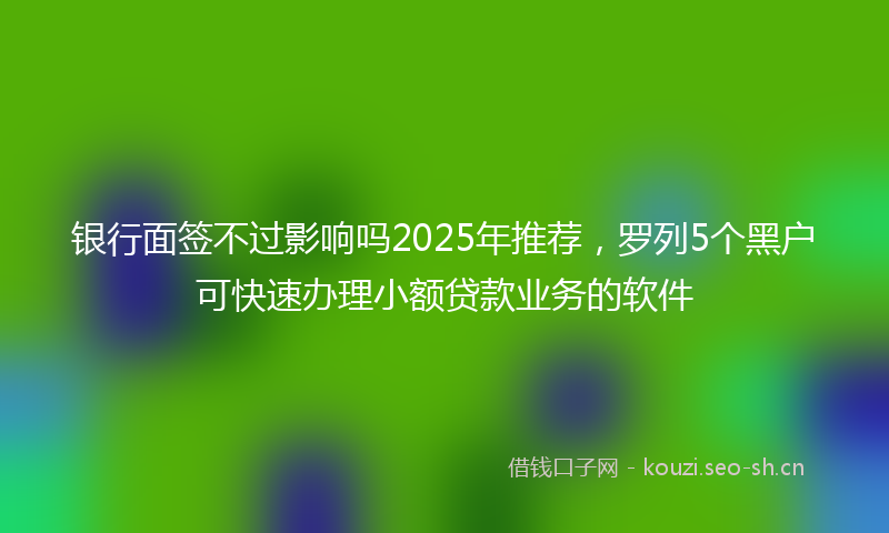 银行面签不过影响吗2025年推荐，罗列5个黑户可快速办理小额贷款业务的软件