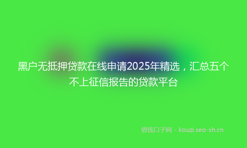 黑户无抵押贷款在线申请2025年精选，汇总五个不上征信报告的贷款平台