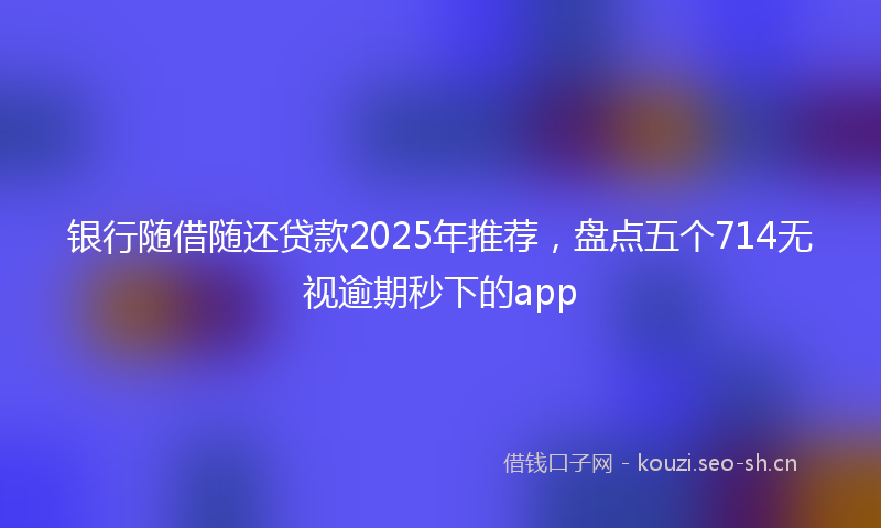 银行随借随还贷款2025年推荐，盘点五个714无视逾期秒下的app