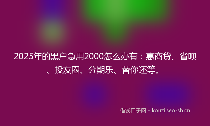 2025年的黑户急用2000怎么办有：惠商贷、省呗、投友圈、分期乐、替你还等。