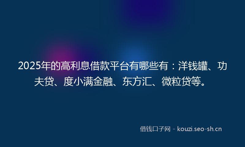 2025年的高利息借款平台有哪些有：洋钱罐、功夫贷、度小满金融、东方汇、微粒贷等。