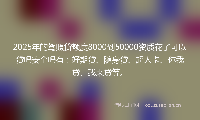 2025年的驾照贷额度8000到50000资质花了可以贷吗安全吗有：好期贷、随身贷、超人卡、你我贷、我来贷等。