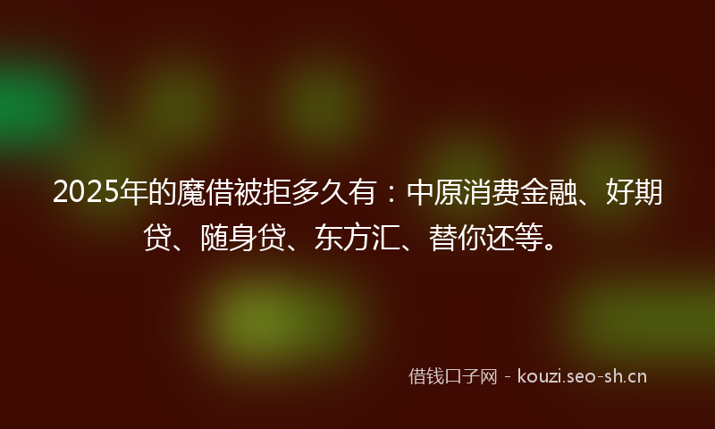 2025年的魔借被拒多久有：中原消费金融、好期贷、随身贷、东方汇、替你还等。