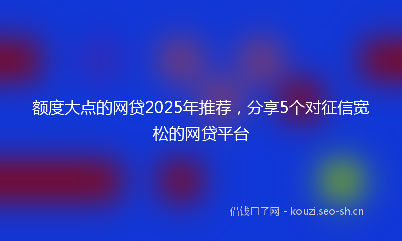 额度大点的网贷2025年推荐，分享5个对征信宽松的网贷平台