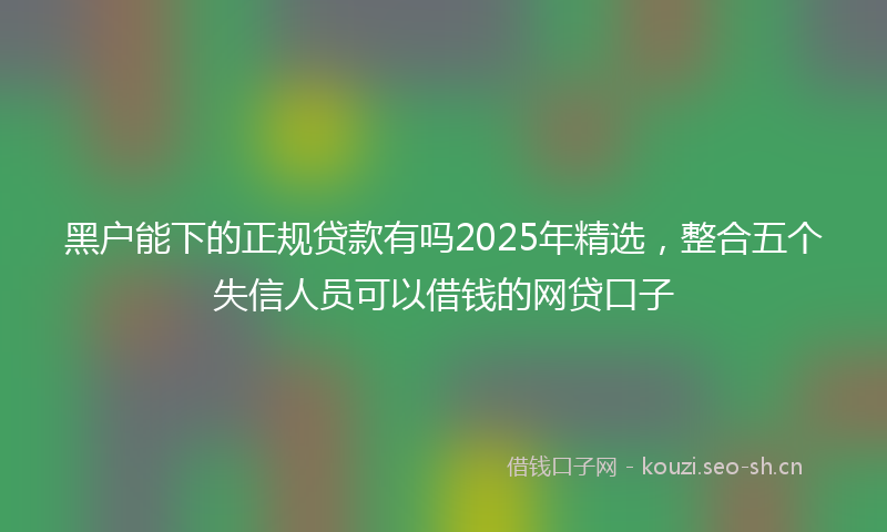 黑户能下的正规贷款有吗2025年精选，整合五个失信人员可以借钱的网贷口子