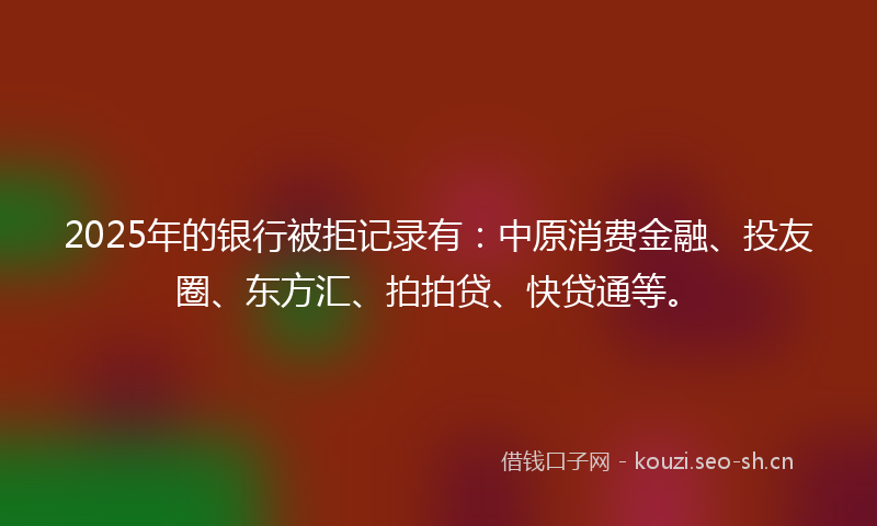 2025年的银行被拒记录有：中原消费金融、投友圈、东方汇、拍拍贷、快贷通等。