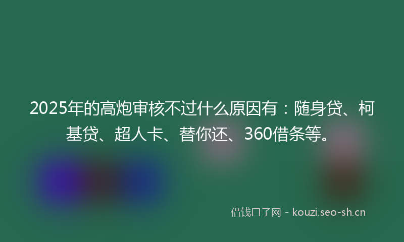 2025年的高炮审核不过什么原因有：随身贷、柯基贷、超人卡、替你还、360借条等。