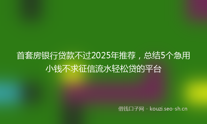 首套房银行贷款不过2025年推荐，总结5个急用小钱不求征信流水轻松贷的平台