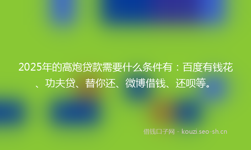 2025年的高炮贷款需要什么条件有：百度有钱花、功夫贷、替你还、微博借钱、还呗等。