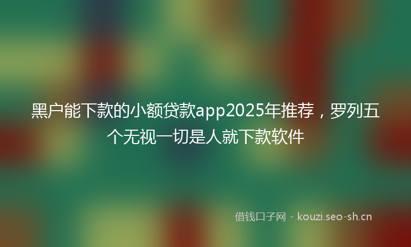 黑户能下款的小额贷款app2025年推荐，罗列五个无视一切是人就下款软件