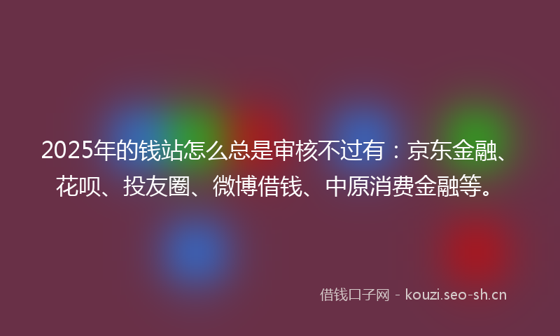 2025年的钱站怎么总是审核不过有：京东金融、花呗、投友圈、微博借钱、中原消费金融等。