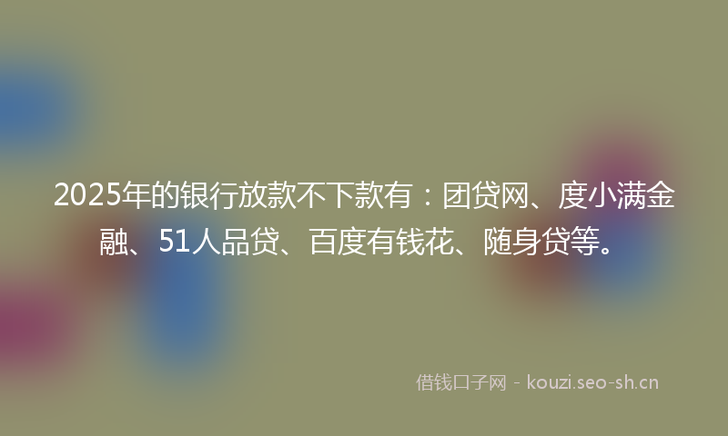 2025年的银行放款不下款有：团贷网、度小满金融、51人品贷、百度有钱花、随身贷等。