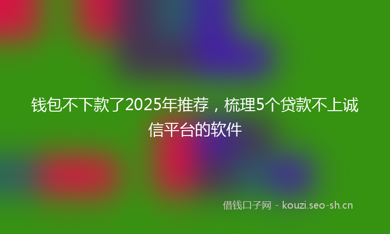 钱包不下款了2025年推荐，梳理5个贷款不上诚信平台的软件