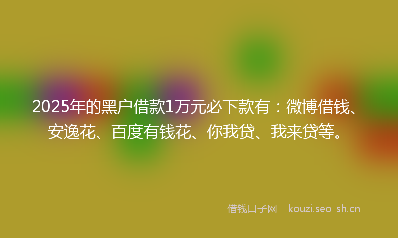 2025年的黑户借款1万元必下款有：微博借钱、安逸花、百度有钱花、你我贷、我来贷等。