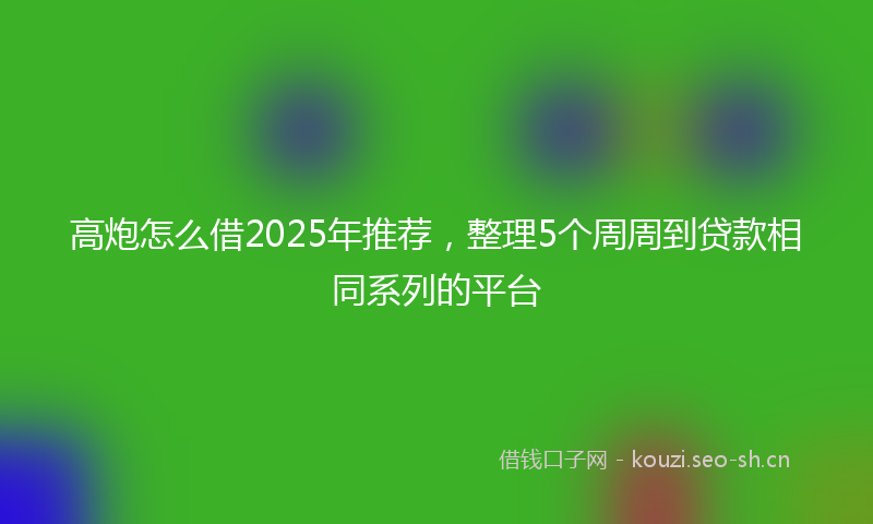 高炮怎么借2025年推荐，整理5个周周到贷款相同系列的平台