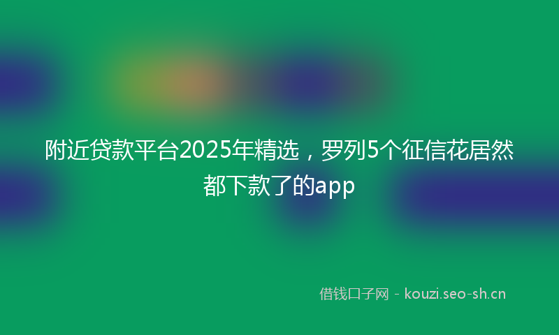附近贷款平台2025年精选，罗列5个征信花居然都下款了的app