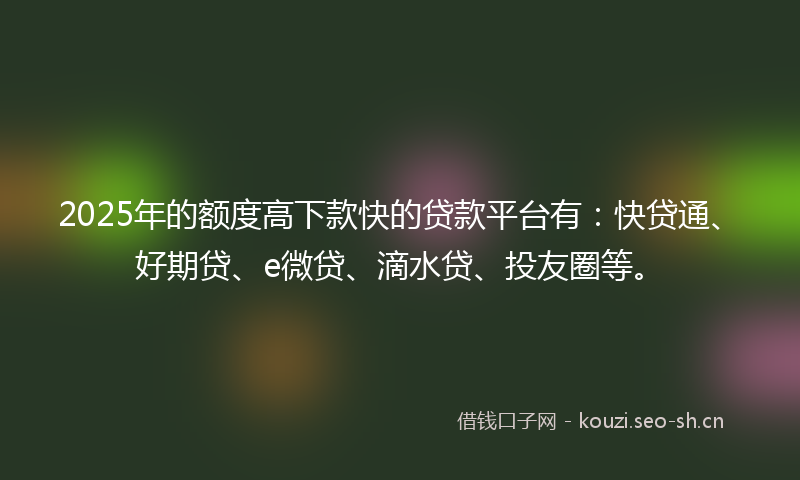 2025年的额度高下款快的贷款平台有：快贷通、好期贷、e微贷、滴水贷、投友圈等。