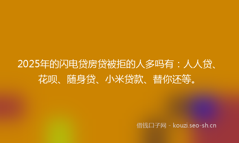 2025年的闪电贷房贷被拒的人多吗有：人人贷、花呗、随身贷、小米贷款、替你还等。