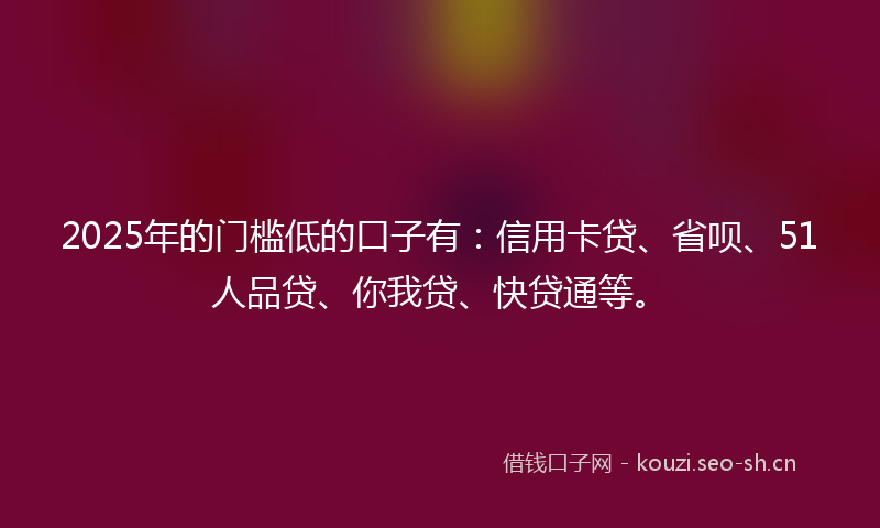 2025年的门槛低的口子有：信用卡贷、省呗、51人品贷、你我贷、快贷通等。